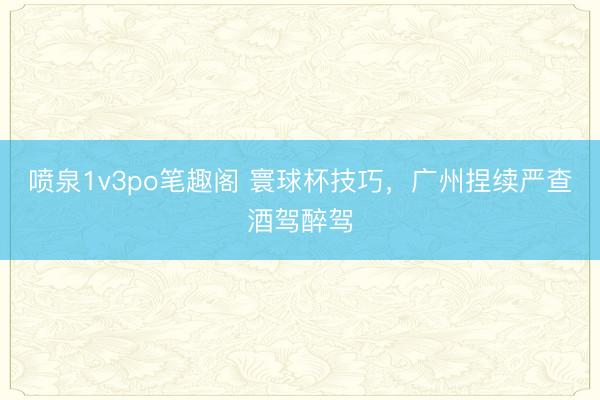 喷泉1v3po笔趣阁 寰球杯技巧，广州捏续严查酒驾醉驾