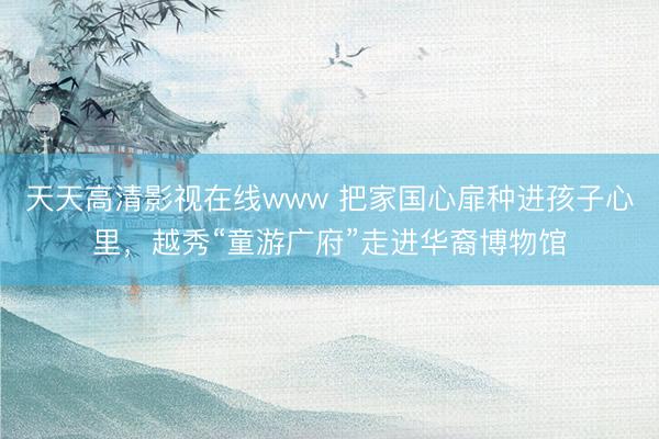 天天高清影视在线www 把家国心扉种进孩子心里，越秀“童游广府”走进华裔博物馆