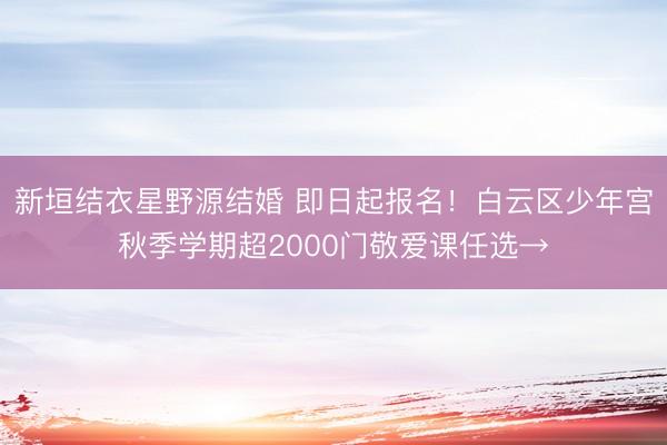 新垣结衣星野源结婚 即日起报名!白云区少年宫秋季学期超2000门敬爱课任选→