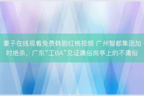 妻子在线观看免费韩剧红桃视频 广州智都集团加时绝杀，广东“工BA”见证庸俗岗亭上的不庸俗