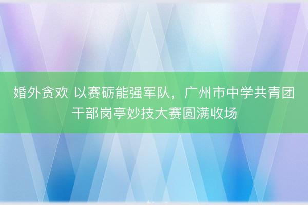婚外贪欢 以赛砺能强军队,广州市中学共青团干部岗亭妙技大赛圆满收场