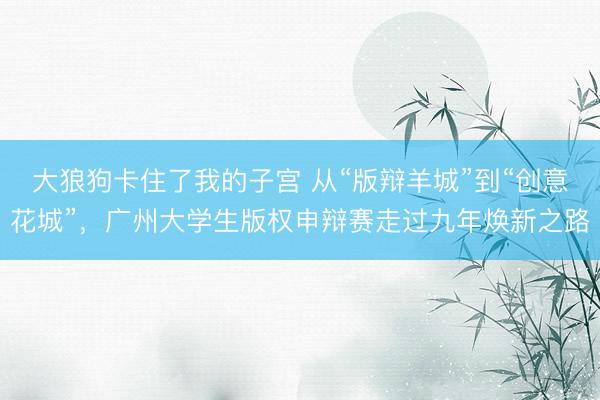 大狼狗卡住了我的子宫 从“版辩羊城”到“创意花城”，广州大学生版权申辩赛走过九年焕新之路