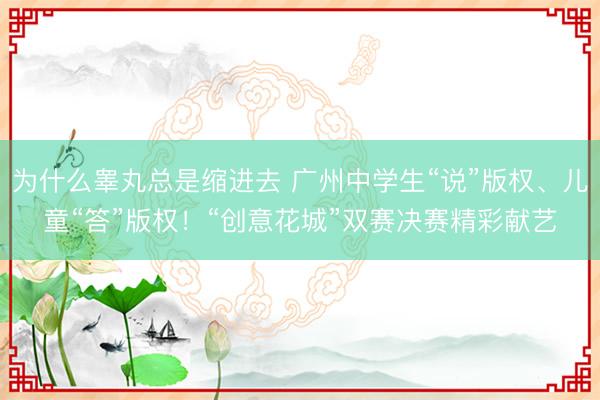 为什么睾丸总是缩进去 广州中学生“说”版权、儿童“答”版权!“创意花城”双赛决赛精彩献艺