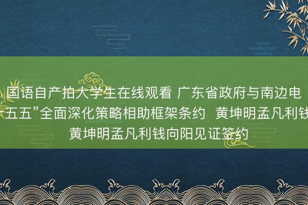 国语自产拍大学生在线观看 广东省政府与南边电网公司签署“十五五”全面深化策略相助框架条约  黄坤明孟凡利钱向阳见证签约