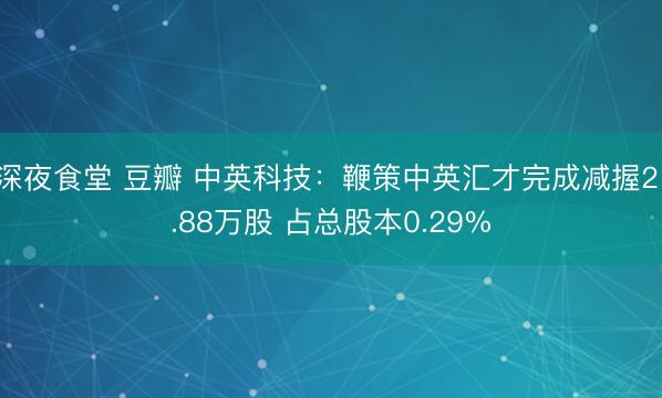 深夜食堂 豆瓣 中英科技：鞭策中英汇才完成减握21.88万股 占总股本0.29%