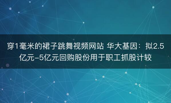 穿1毫米的裙子跳舞视频网站 华大基因：拟2.5亿元-5亿元回购股份用于职工抓股计较