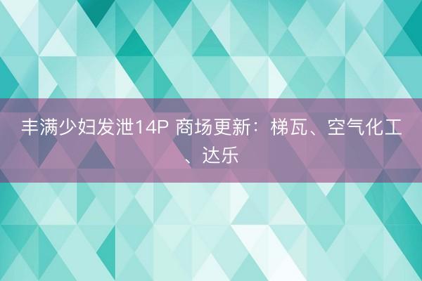 丰满少妇发泄14P 商场更新：梯瓦、空气化工、达乐