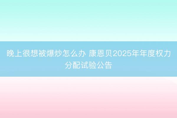 晚上很想被爆炒怎么办 康恩贝2025年年度权力分配试验公告