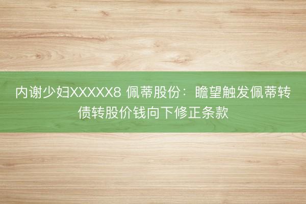 内谢少妇XXXXX8 佩蒂股份:瞻望触发佩蒂转债转股价钱向下修正条款