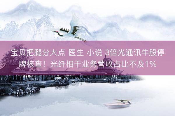宝贝把腿分大点 医生 小说 3倍光通讯牛股停牌核查！光纤相干业务营收占比不及1%