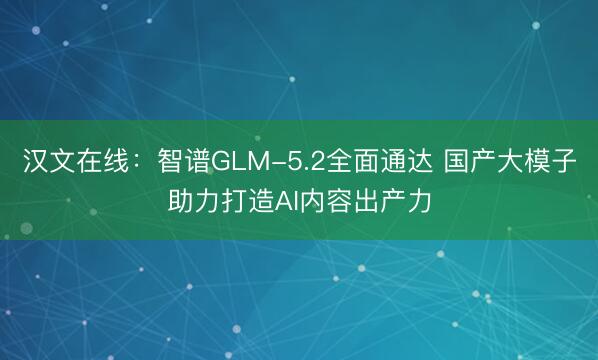 汉文在线：智谱GLM-5.2全面通达 国产大模子助力打造AI内容出产力