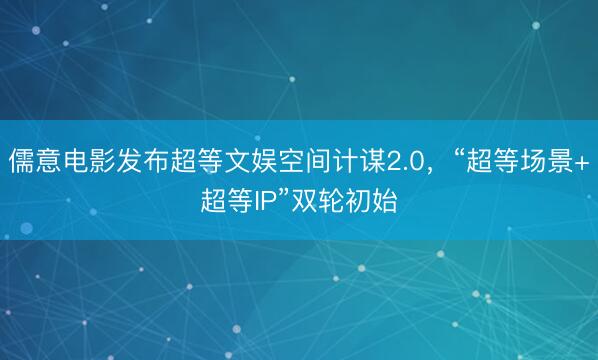 儒意电影发布超等文娱空间计谋2.0，“超等场景+超等IP”双轮初始