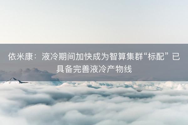 依米康:液冷期间加快成为智算集群“标配” 已具备完善液冷产物线