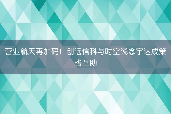 营业航天再加码！创远信科与时空说念宇达成策略互助