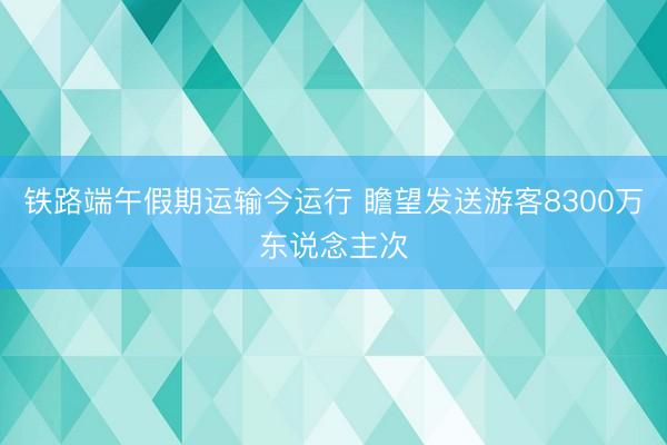 铁路端午假期运输今运行 瞻望发送游客8300万东说念主次