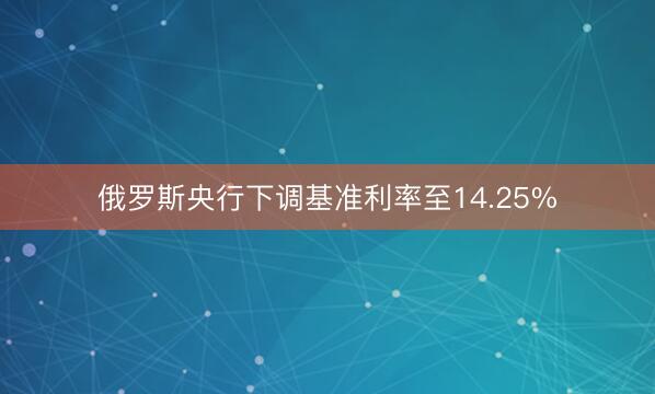 俄罗斯央行下调基准利率至14.25%