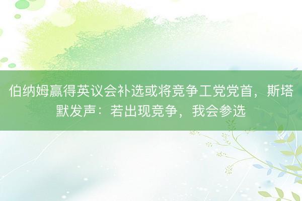 伯纳姆赢得英议会补选或将竞争工党党首，斯塔默发声：若出现竞争，我会参选