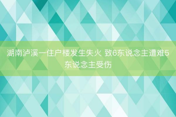 湖南泸溪一住户楼发生失火 致6东说念主遭难5东说念主受伤