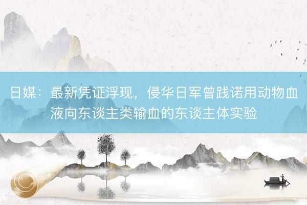 日媒：最新凭证浮现，侵华日军曾践诺用动物血液向东谈主类输血的东谈主体实验