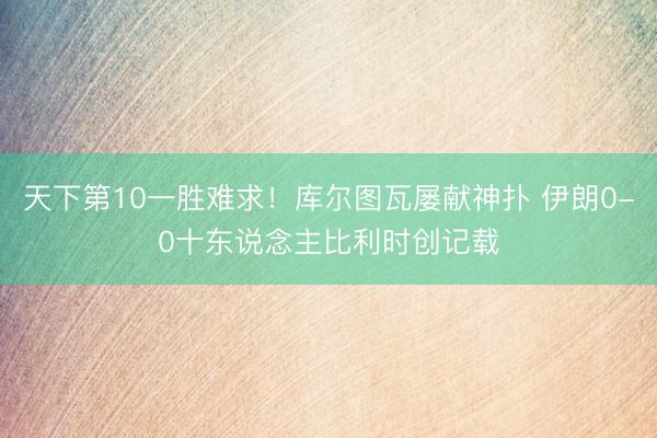 天下第10一胜难求！库尔图瓦屡献神扑 伊朗0-0十东说念主比利时创记载