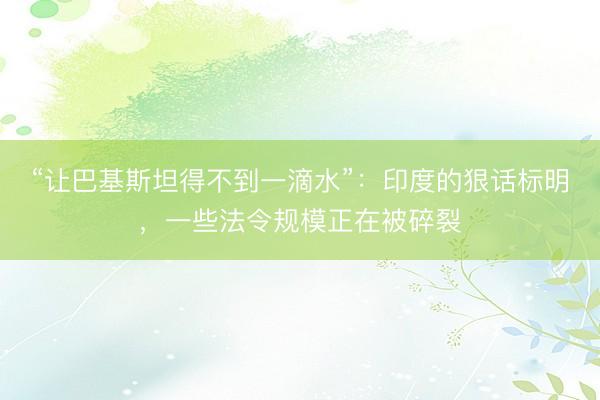 “让巴基斯坦得不到一滴水”:印度的狠话标明,一些法令规模正在被碎裂