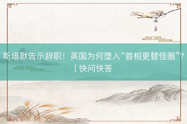 斯塔默告示辞职！英国为何堕入“首相更替怪圈”？| 快问快答