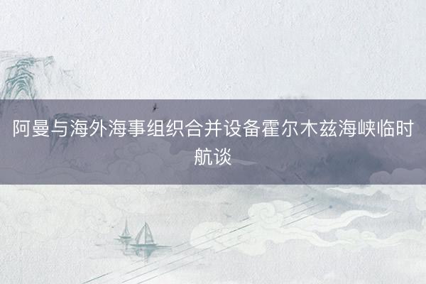 阿曼与海外海事组织合并设备霍尔木兹海峡临时航谈